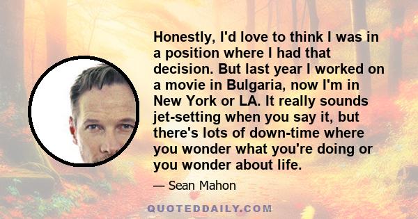 Honestly, I'd love to think I was in a position where I had that decision. But last year I worked on a movie in Bulgaria, now I'm in New York or LA. It really sounds jet-setting when you say it, but there's lots of