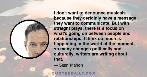 I don't want to denounce musicals because they certainly have a message they want to communicate. But with straight plays, there is a focus on what's going on between people and relationships. I think so much is