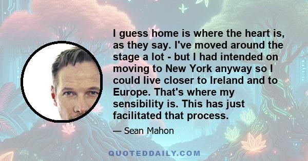 I guess home is where the heart is, as they say. I've moved around the stage a lot - but I had intended on moving to New York anyway so I could live closer to Ireland and to Europe. That's where my sensibility is. This