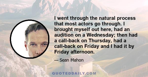 I went through the natural process that most actors go through. I brought myself out here, had an audition on a Wednesday; then had a call-back on Thursday, had a call-back on Friday and I had it by Friday afternoon.