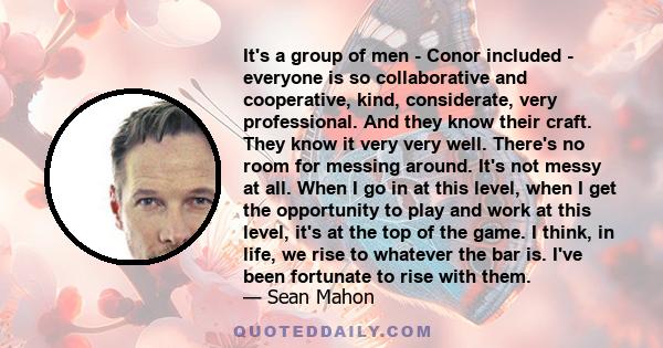 It's a group of men - Conor included - everyone is so collaborative and cooperative, kind, considerate, very professional. And they know their craft. They know it very very well. There's no room for messing around. It's 