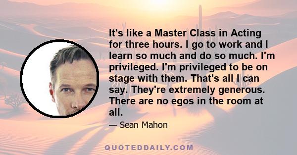 It's like a Master Class in Acting for three hours. I go to work and I learn so much and do so much. I'm privileged. I'm privileged to be on stage with them. That's all I can say. They're extremely generous. There are