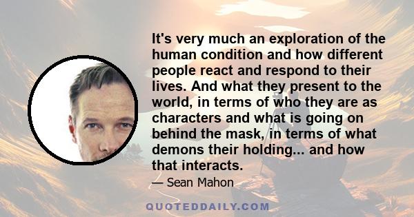 It's very much an exploration of the human condition and how different people react and respond to their lives. And what they present to the world, in terms of who they are as characters and what is going on behind the