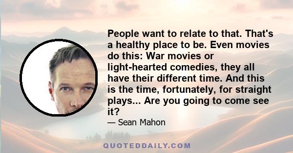 People want to relate to that. That's a healthy place to be. Even movies do this: War movies or light-hearted comedies, they all have their different time. And this is the time, fortunately, for straight plays... Are