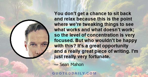 You don't get a chance to sit back and relax because this is the point where we're tweaking things to see what works and what doesn't work; so the level of concentration is very focused. But who wouldn't be happy with