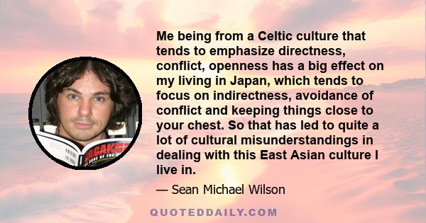 Me being from a Celtic culture that tends to emphasize directness, conflict, openness has a big effect on my living in Japan, which tends to focus on indirectness, avoidance of conflict and keeping things close to your