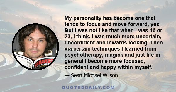 My personality has become one that tends to focus and move forward, yes. But I was not like that when I was 16 or 23, I think. I was much more uncertain, unconfident and inwards looking. Then via certain techniques I