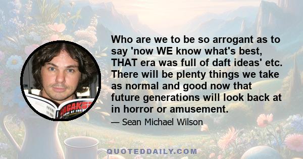 Who are we to be so arrogant as to say 'now WE know what's best, THAT era was full of daft ideas' etc. There will be plenty things we take as normal and good now that future generations will look back at in horror or