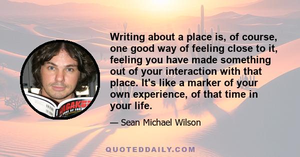 Writing about a place is, of course, one good way of feeling close to it, feeling you have made something out of your interaction with that place. It's like a marker of your own experience, of that time in your life.