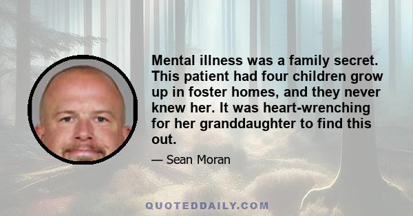 Mental illness was a family secret. This patient had four children grow up in foster homes, and they never knew her. It was heart-wrenching for her granddaughter to find this out.