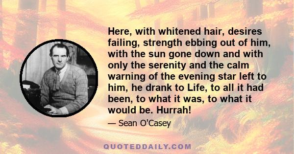 Here, with whitened hair, desires failing, strength ebbing out of him, with the sun gone down and with only the serenity and the calm warning of the evening star left to him, he drank to Life, to all it had been, to