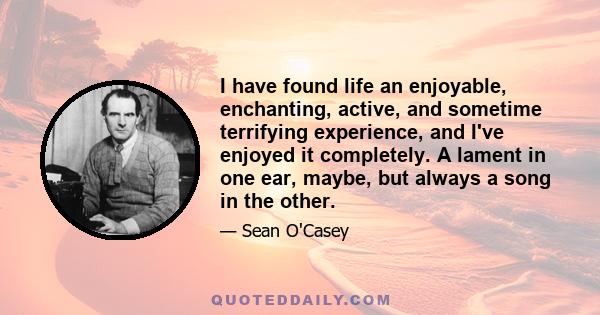 I have found life an enjoyable, enchanting, active, and sometime terrifying experience, and I've enjoyed it completely. A lament in one ear, maybe, but always a song in the other.