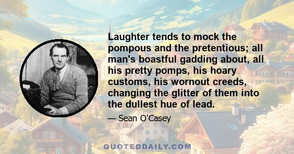 Laughter tends to mock the pompous and the pretentious; all man's boastful gadding about, all his pretty pomps, his hoary customs, his wornout creeds, changing the glitter of them into the dullest hue of lead.