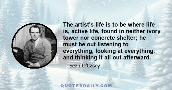 The artist's life is to be where life is, active life, found in neither ivory tower nor concrete shelter; he must be out listening to everything, looking at everything, and thinking it all out afterward.