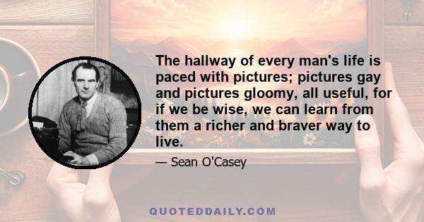 The hallway of every man's life is paced with pictures; pictures gay and pictures gloomy, all useful, for if we be wise, we can learn from them a richer and braver way to live.