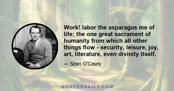 Work! labor the asparagus me of life; the one great sacrament of humanity from which all other things flow - security, leisure, joy, art, literature, even divinity itself.