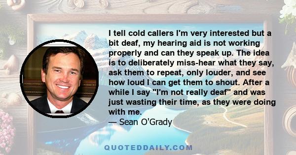 I tell cold callers I'm very interested but a bit deaf, my hearing aid is not working properly and can they speak up. The idea is to deliberately miss-hear what they say, ask them to repeat, only louder, and see how