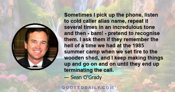 Sometimes I pick up the phone, listen to cold caller alias name, repeat it several times in an incredulous tone and then - bam! - pretend to recognise them. I ask them if they remember the hell of a time we had at the