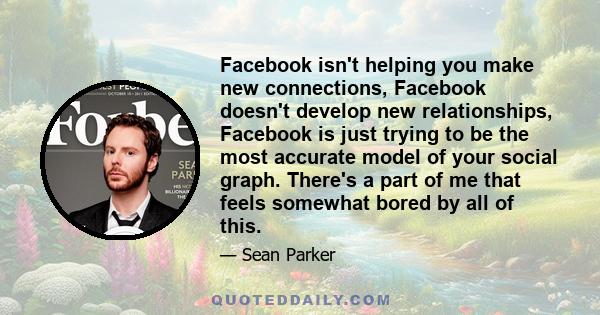 Facebook isn't helping you make new connections, Facebook doesn't develop new relationships, Facebook is just trying to be the most accurate model of your social graph. There's a part of me that feels somewhat bored by