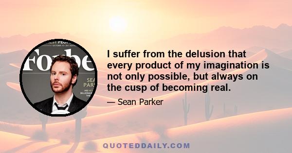 I suffer from the delusion that every product of my imagination is not only possible, but always on the cusp of becoming real.