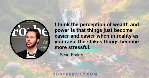 I think the perception of wealth and power is that things just become easier and easier when in reality as you raise the stakes things become more stressful.