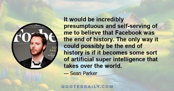 It would be incredibly presumptuous and self-serving of me to believe that Facebook was the end of history. The only way it could possibly be the end of history is if it becomes some sort of artificial super