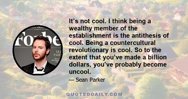 It’s not cool. I think being a wealthy member of the establishment is the antithesis of cool. Being a countercultural revolutionary is cool. So to the extent that you’ve made a billion dollars, you’ve probably become