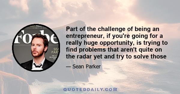 Part of the challenge of being an entrepreneur, if you're going for a really huge opportunity, is trying to find problems that aren't quite on the radar yet and try to solve those