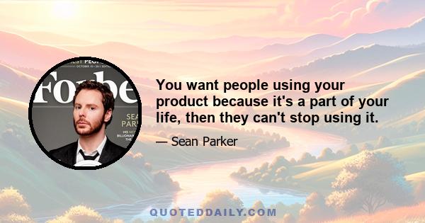 You want people using your product because it's a part of your life, then they can't stop using it.