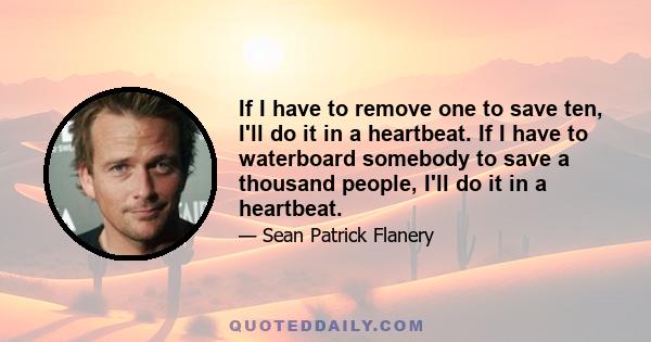 If I have to remove one to save ten, I'll do it in a heartbeat. If I have to waterboard somebody to save a thousand people, I'll do it in a heartbeat.