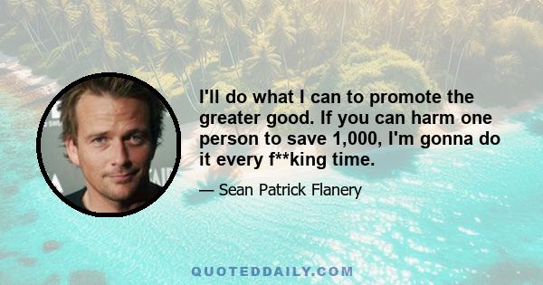 I'll do what I can to promote the greater good. If you can harm one person to save 1,000, I'm gonna do it every f**king time.