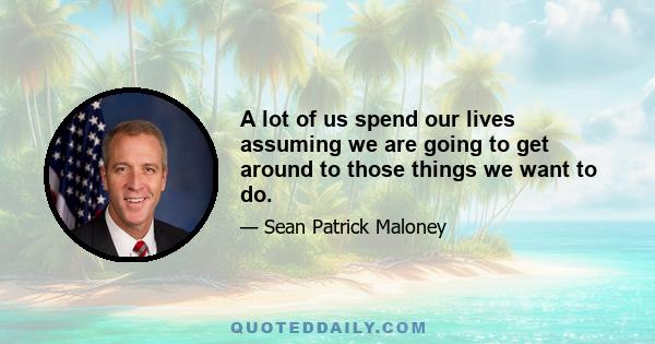 A lot of us spend our lives assuming we are going to get around to those things we want to do.