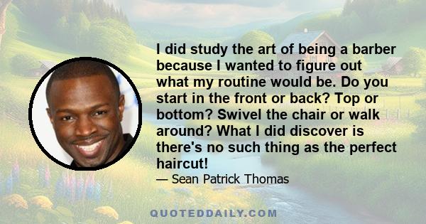 I did study the art of being a barber because I wanted to figure out what my routine would be. Do you start in the front or back? Top or bottom? Swivel the chair or walk around? What I did discover is there's no such