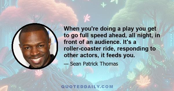 When you're doing a play you get to go full speed ahead, all night, in front of an audience. It's a roller-coaster ride, responding to other actors, it feeds you.