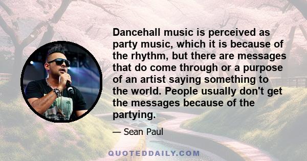 Dancehall music is perceived as party music, which it is because of the rhythm, but there are messages that do come through or a purpose of an artist saying something to the world. People usually don't get the messages