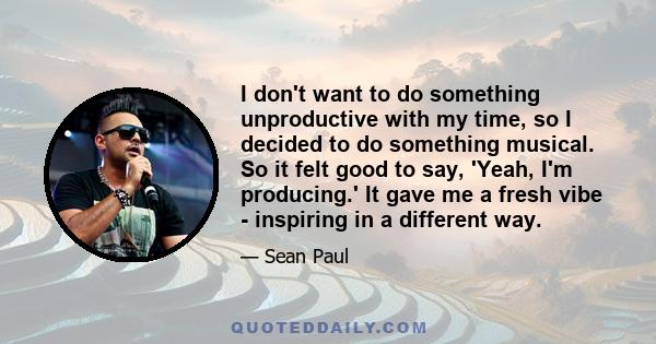 I don't want to do something unproductive with my time, so I decided to do something musical. So it felt good to say, 'Yeah, I'm producing.' It gave me a fresh vibe - inspiring in a different way.