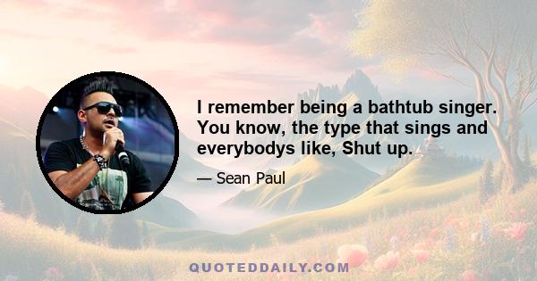 I remember being a bathtub singer. You know, the type that sings and everybodys like, Shut up.