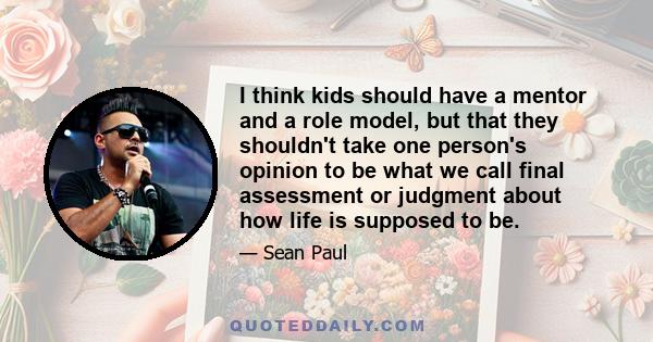 I think kids should have a mentor and a role model, but that they shouldn't take one person's opinion to be what we call final assessment or judgment about how life is supposed to be.