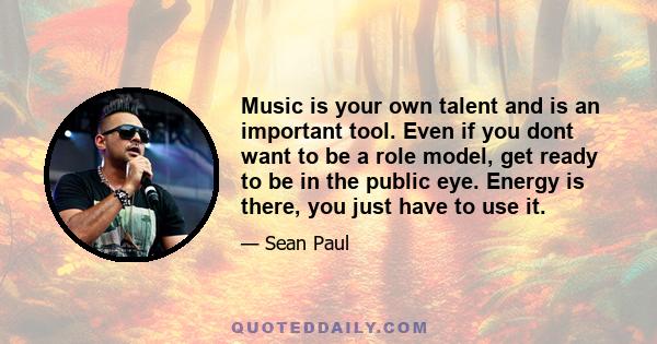 Music is your own talent and is an important tool. Even if you dont want to be a role model, get ready to be in the public eye. Energy is there, you just have to use it.