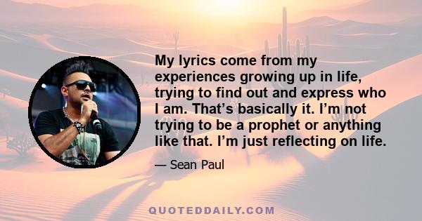 My lyrics come from my experiences growing up in life, trying to find out and express who I am. That’s basically it. I’m not trying to be a prophet or anything like that. I’m just reflecting on life.