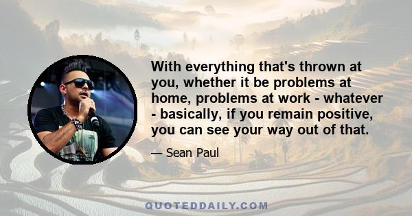 With everything that's thrown at you, whether it be problems at home, problems at work - whatever - basically, if you remain positive, you can see your way out of that.