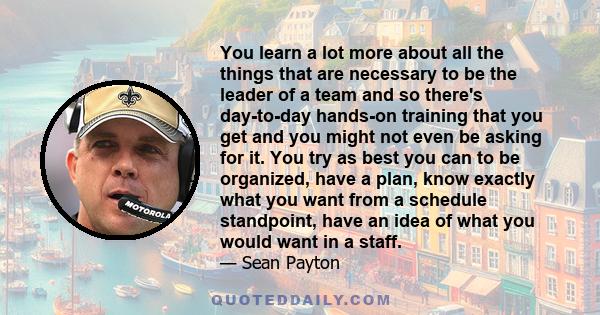 You learn a lot more about all the things that are necessary to be the leader of a team and so there's day-to-day hands-on training that you get and you might not even be asking for it. You try as best you can to be