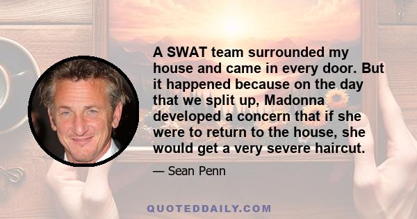 A SWAT team surrounded my house and came in every door. But it happened because on the day that we split up, Madonna developed a concern that if she were to return to the house, she would get a very severe haircut.