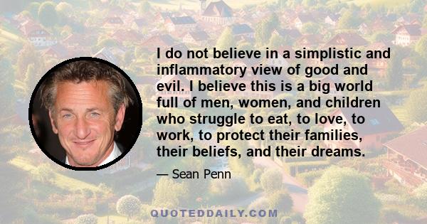 I do not believe in a simplistic and inflammatory view of good and evil. I believe this is a big world full of men, women, and children who struggle to eat, to love, to work, to protect their families, their beliefs,