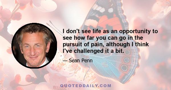 I don't see life as an opportunity to see how far you can go in the pursuit of pain, although I think I've challenged it a bit.