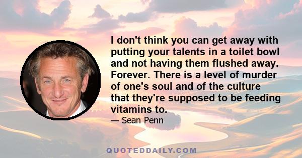 I don't think you can get away with putting your talents in a toilet bowl and not having them flushed away. Forever. There is a level of murder of one's soul and of the culture that they're supposed to be feeding