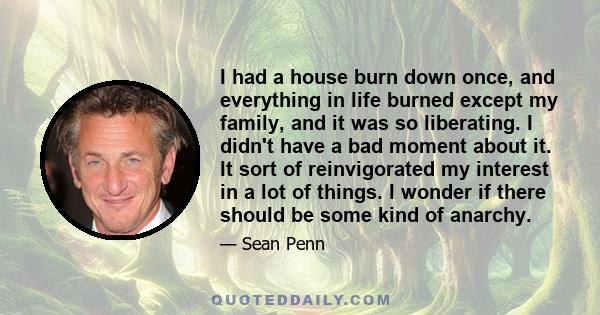 I had a house burn down once, and everything in life burned except my family, and it was so liberating. I didn't have a bad moment about it. It sort of reinvigorated my interest in a lot of things. I wonder if there