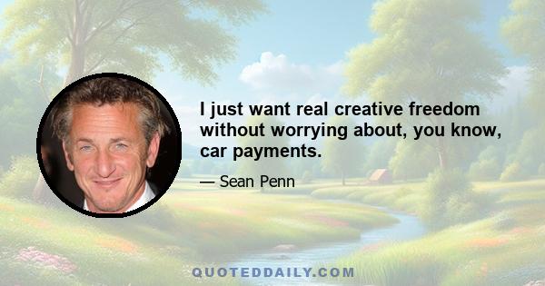 I just want real creative freedom without worrying about, you know, car payments.