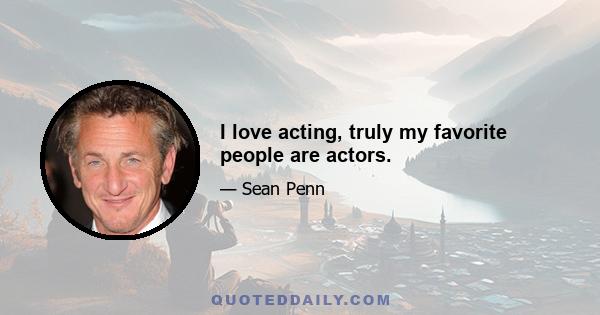 I love acting, truly my favorite people are actors.