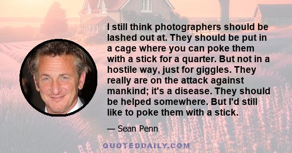 I still think photographers should be lashed out at. They should be put in a cage where you can poke them with a stick for a quarter. But not in a hostile way, just for giggles. They really are on the attack against